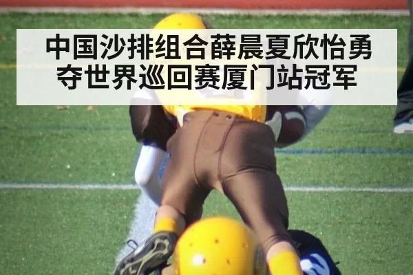 中国沙排组合薛晨夏欣怡勇夺世界巡回赛厦门站冠军