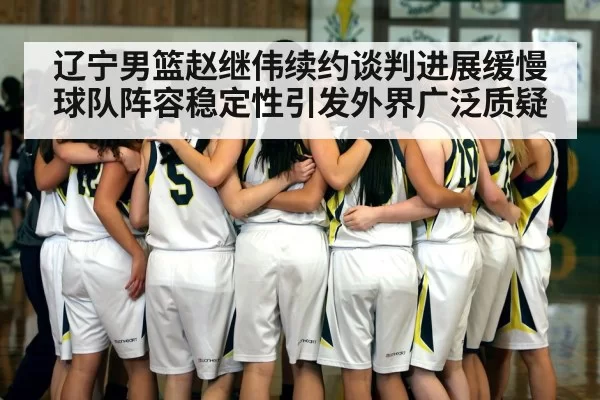 辽宁男篮赵继伟续约谈判进展缓慢球队阵容稳定性引发外界广泛质疑